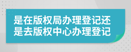 是在版權(quán)局辦理登記還是去版權(quán)中心辦理登記
