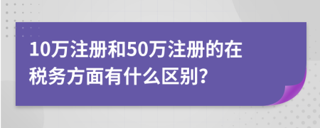 10萬注冊和50萬注冊的在稅務(wù)方面有什么區(qū)別？