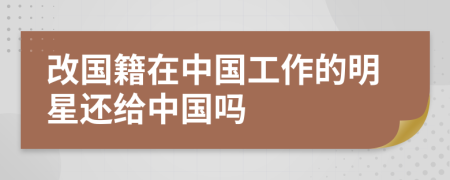 改國籍在中國工作的明星還給中國嗎
