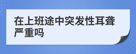 在上班途中突發(fā)性耳聾嚴(yán)重嗎