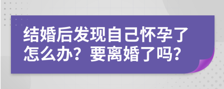 結(jié)婚后發(fā)現(xiàn)自己懷孕了怎么辦？要離婚了嗎？