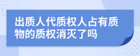 出質(zhì)人代質(zhì)權(quán)人占有質(zhì)物的質(zhì)權(quán)消滅了嗎