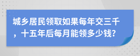 城鄉(xiāng)居民領(lǐng)取如果每年交三千，十五年后每月能領(lǐng)多少錢？
