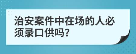 治安案件中在場(chǎng)的人必須錄口供嗎？