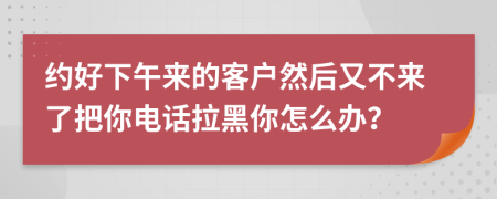 約好下午來的客戶然后又不來了把你電話拉黑你怎么辦？