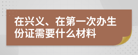 在興義、在第一次辦生份證需要什么材料