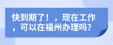快到期了！，現(xiàn)在工作，可以在福州辦理嗎？