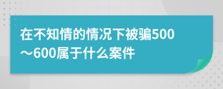 在不知情的情況下被騙500～600屬于什么案件