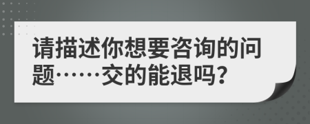 請描述你想要咨詢的問題……交的能退嗎？