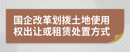 國(guó)企改革劃撥土地使用權(quán)出讓或租賃處置方式