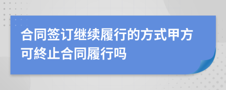 合同簽訂繼續(xù)履行的方式甲方可終止合同履行嗎