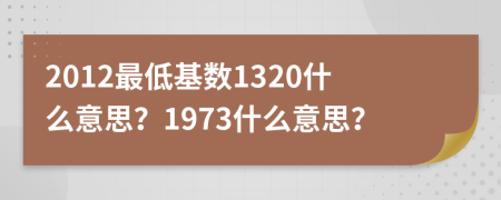2012最低基數(shù)1320什么意思？1973什么意思？