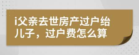 i父親去世房產(chǎn)過戶紿兒子，過戶費怎么算
