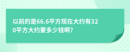 以前的是66.6平方現(xiàn)在大約有320平方大約要多少錢??？