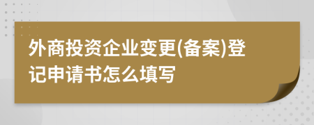 外商投資企業(yè)變更(備案)登記申請書怎么填寫