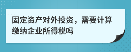 固定資產(chǎn)對(duì)外投資，需要計(jì)算繳納企業(yè)所得稅嗎