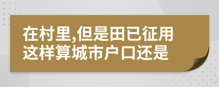 在村里,但是田已征用這樣算城市戶口還是