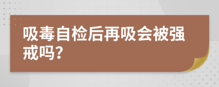 吸毒自檢后再吸會(huì)被強(qiáng)戒嗎？