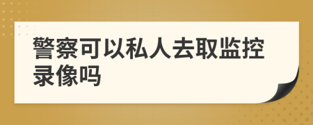 警察可以私人去取監(jiān)控錄像嗎