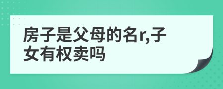 房子是父母的名r,子女有權(quán)賣嗎