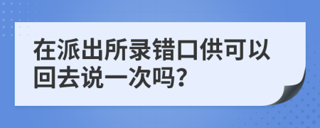 在派出所錄錯(cuò)口供可以回去說(shuō)一次嗎？