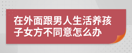 在外面跟男人生活養(yǎng)孩子女方不同意怎么辦