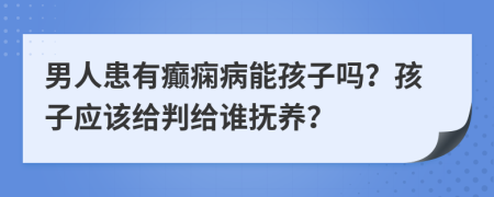 男人患有癲癇病能孩子嗎？孩子應(yīng)該給判給誰(shuí)撫養(yǎng)？