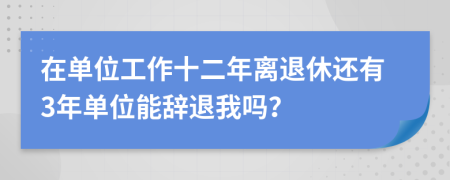 在單位工作十二年離退休還有3年單位能辭退我嗎？