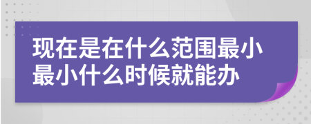 現(xiàn)在是在什么范圍最小最小什么時(shí)候就能辦
