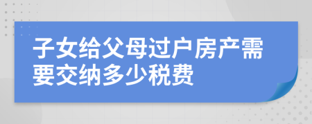 子女給父母過(guò)戶房產(chǎn)需要交納多少稅費(fèi)