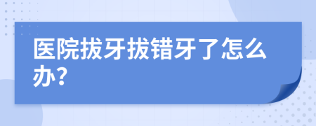 醫(yī)院拔牙拔錯牙了怎么辦？
