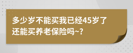 多少歲不能買我已經(jīng)45歲了還能買養(yǎng)老保險嗎~?
