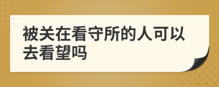 被關在看守所的人可以去看望嗎