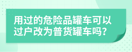 用過的危險品罐車可以過戶改為普貨罐車嗎？