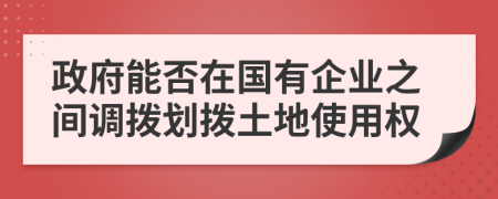 政府能否在國有企業(yè)之間調(diào)撥劃撥土地使用權(quán)