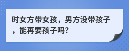 時(shí)女方帶女孩，男方?jīng)]帶孩子，能再要孩子嗎？