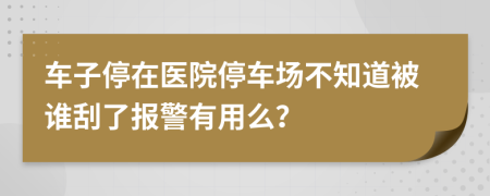 車子停在醫(yī)院停車場不知道被誰刮了報(bào)警有用么？