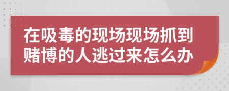 在吸毒的現(xiàn)場現(xiàn)場抓到賭博的人逃過來怎么辦