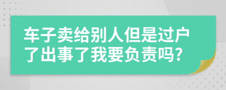 車子賣給別人但是過(guò)戶了出事了我要負(fù)責(zé)嗎?