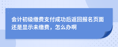 會計初級繳費支付成功后返回報名頁面還是顯示未繳費，怎么辦啊