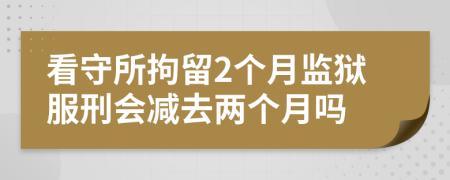 看守所拘留2個月監(jiān)獄服刑會減去兩個月嗎