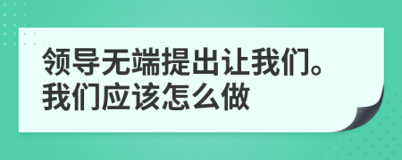 領(lǐng)導(dǎo)無端提出讓我們。我們應(yīng)該怎么做