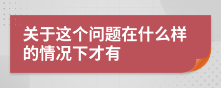 關于這個問題在什么樣的情況下才有