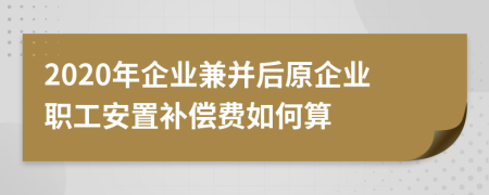 2020年企業(yè)兼并后原企業(yè)職工安置補(bǔ)償費(fèi)如何算