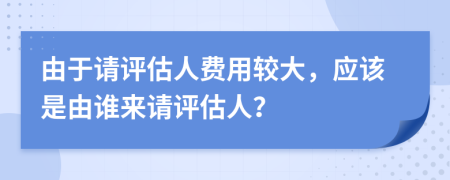 由于請?jiān)u估人費(fèi)用較大，應(yīng)該是由誰來請?jiān)u估人？