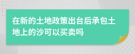 在新的土地政策出臺后承包土地上的沙可以買賣嗎