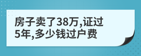 房子賣了38萬,證過5年,多少錢過戶費