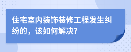 住宅室內(nèi)裝飾裝修工程發(fā)生糾紛的，該如何解決？