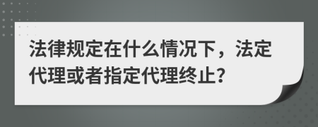 法律規(guī)定在什么情況下，法定代理或者指定代理終止？