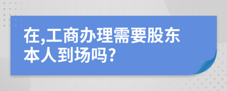 在,工商辦理需要股東本人到場(chǎng)嗎?